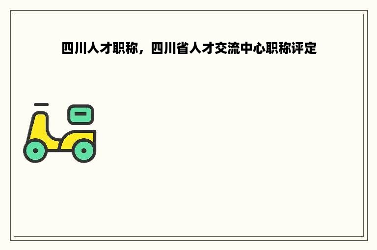 四川人才职称，四川省人才交流中心职称评定