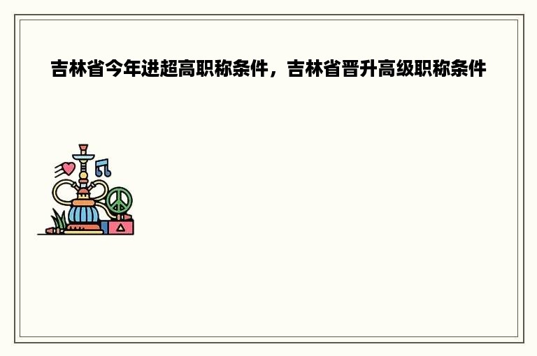 吉林省今年进超高职称条件，吉林省晋升高级职称条件