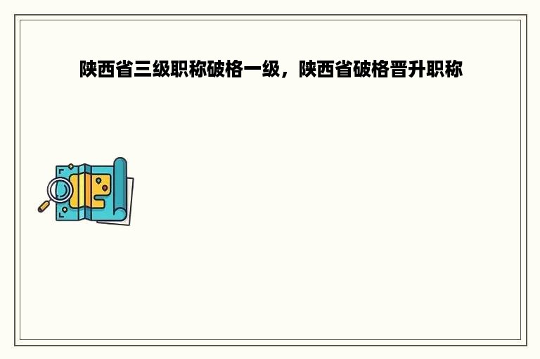 陕西省三级职称破格一级，陕西省破格晋升职称