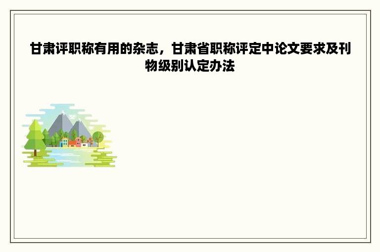 甘肃评职称有用的杂志，甘肃省职称评定中论文要求及刊物级别认定办法