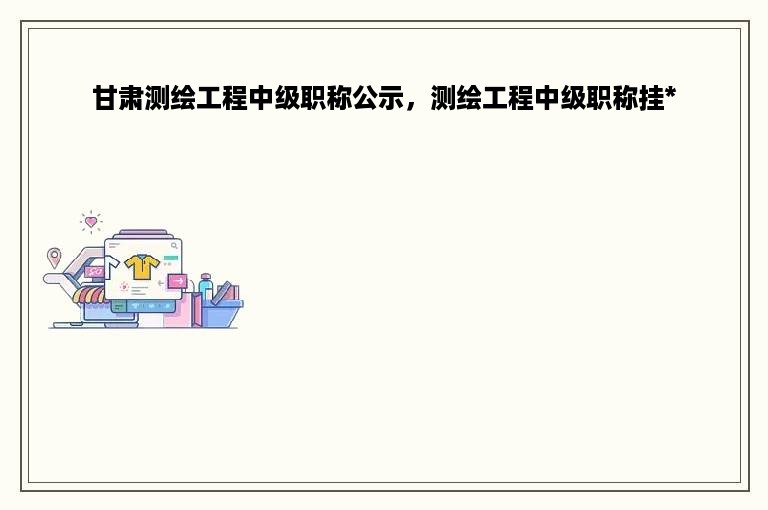 甘肃测绘工程中级职称公示，测绘工程中级职称挂*
