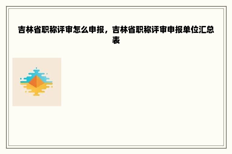 吉林省职称评审怎么申报，吉林省职称评审申报单位汇总表