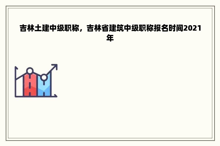 吉林土建中级职称，吉林省建筑中级职称报名时间2021年