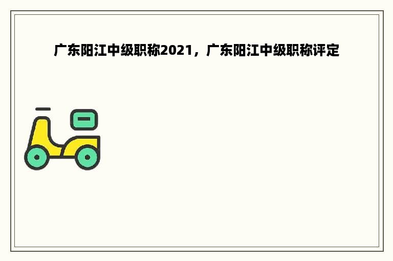 广东阳江中级职称2021，广东阳江中级职称评定