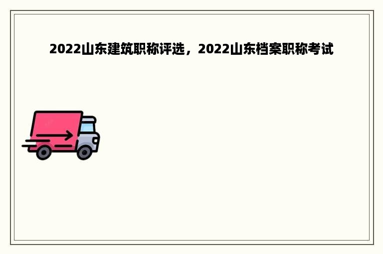 2022山东建筑职称评选，2022山东档案职称考试