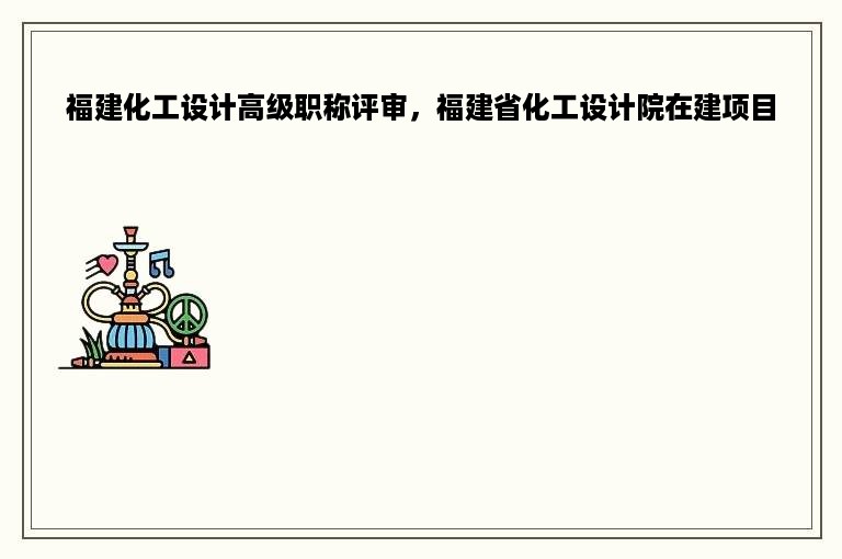 福建化工设计高级职称评审，福建省化工设计院在建项目