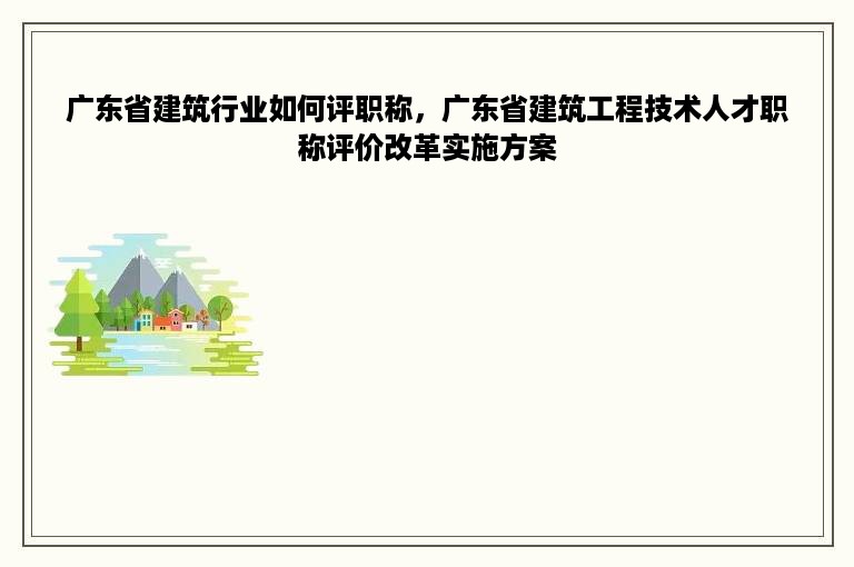 广东省建筑行业如何评职称，广东省建筑工程技术人才职称评价改革实施方案