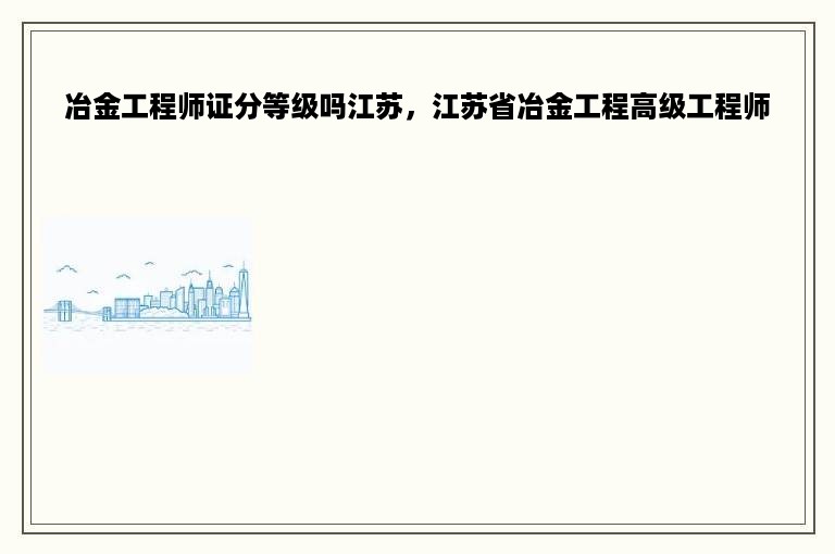 冶金工程师证分等级吗江苏，江苏省冶金工程高级工程师