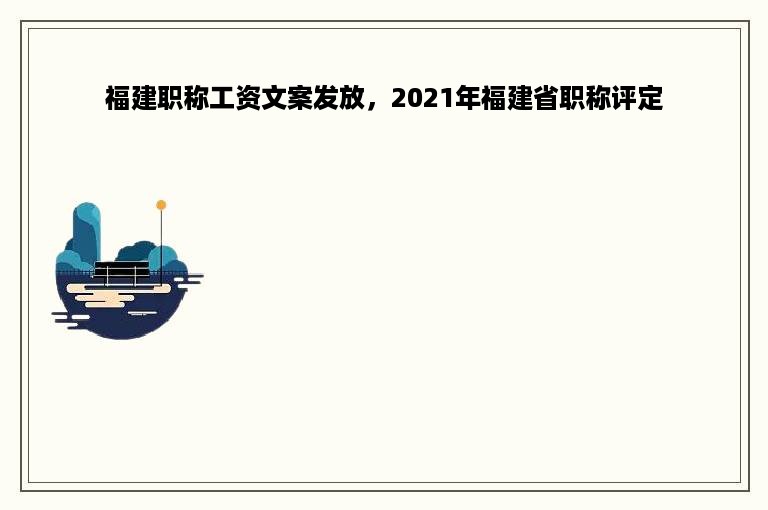 福建职称工资文案发放，2021年福建省职称评定