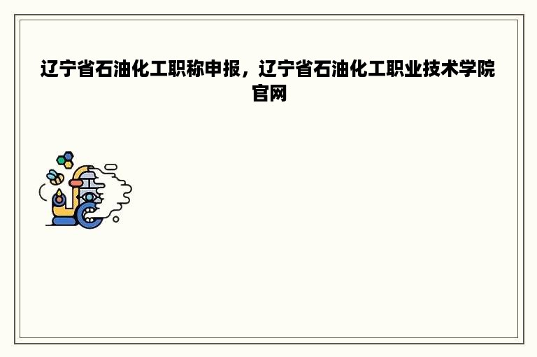 辽宁省石油化工职称申报，辽宁省石油化工职业技术学院官网