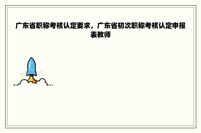 广东省职称考核认定要求，广东省初次职称考核认定申报表教师