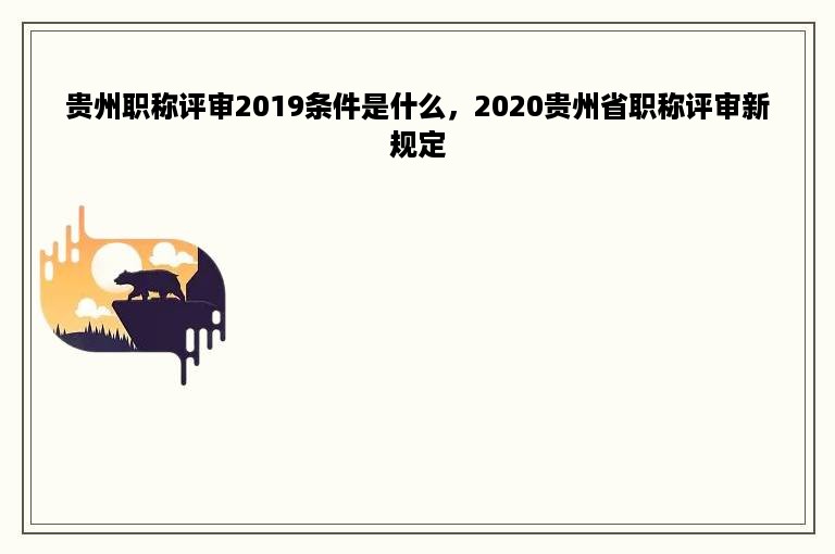 贵州职称评审2019条件是什么，2020贵州省职称评审新规定