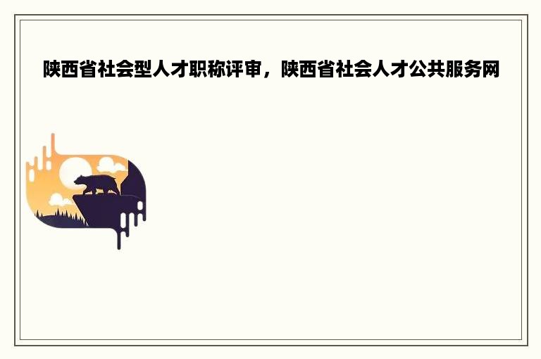 陕西省社会型人才职称评审，陕西省社会人才公共服务网