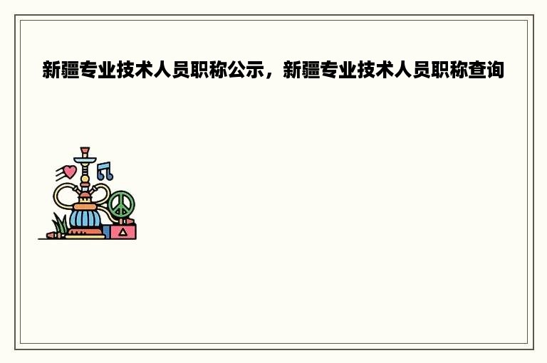 新疆专业技术人员职称公示，新疆专业技术人员职称查询