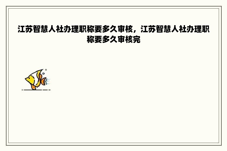 江苏智慧人社办理职称要多久审核，江苏智慧人社办理职称要多久审核完