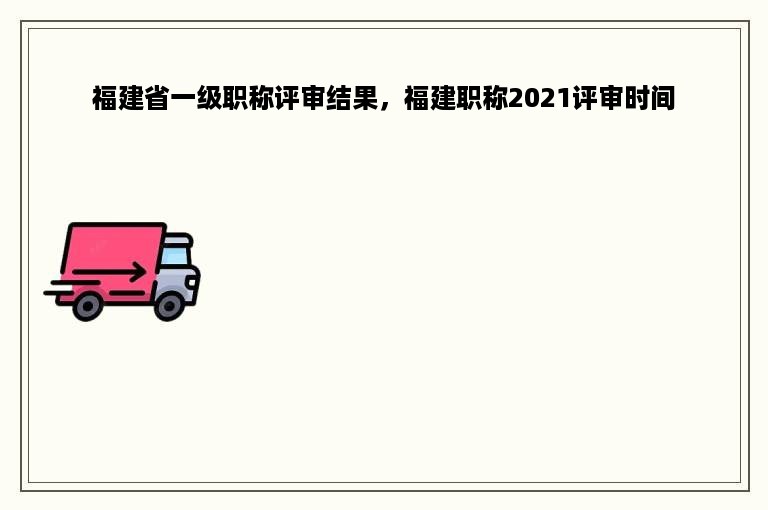 福建省一级职称评审结果，福建职称2021评审时间