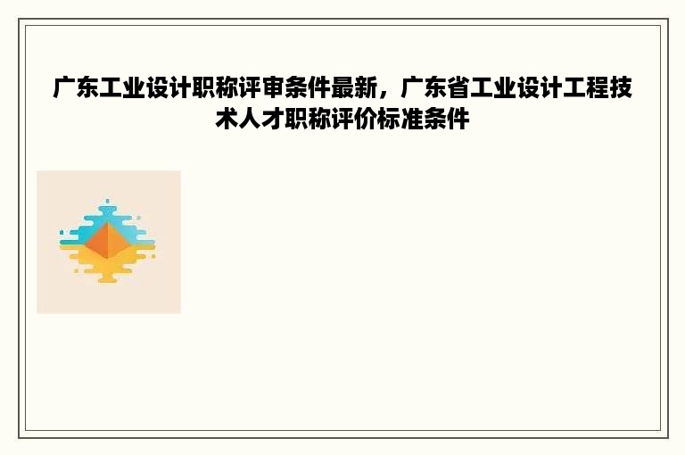 广东工业设计职称评审条件最新，广东省工业设计工程技术人才职称评价标准条件