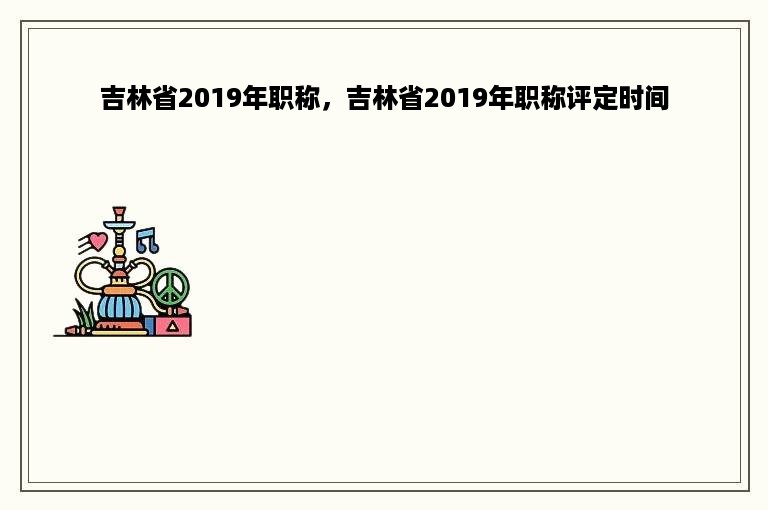 吉林省2019年职称，吉林省2019年职称评定时间