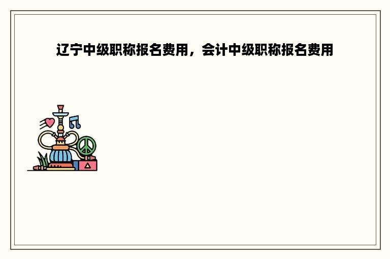 辽宁中级职称报名费用，会计中级职称报名费用