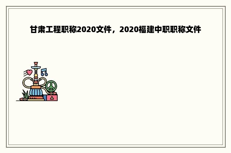 甘肃工程职称2020文件，2020福建中职职称文件