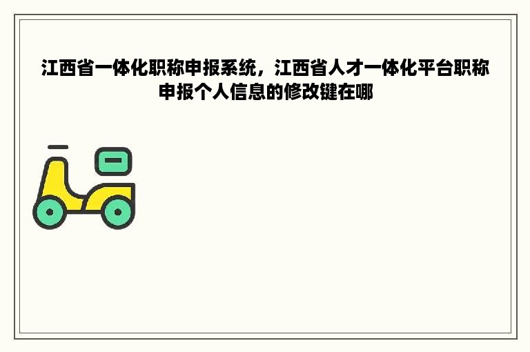 江西省一体化职称申报系统，江西省人才一体化平台职称申报个人信息的修改键在哪