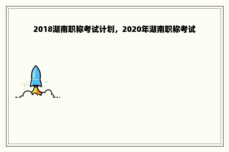 2018湖南职称考试计划，2020年湖南职称考试