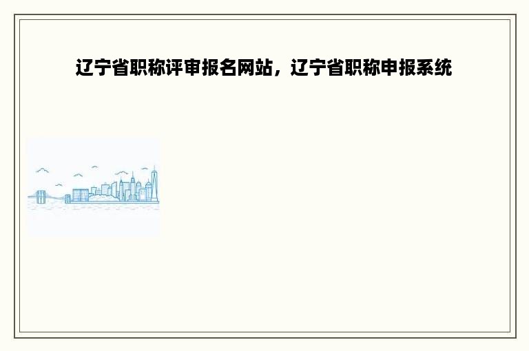 辽宁省职称评审报名网站，辽宁省职称申报系统