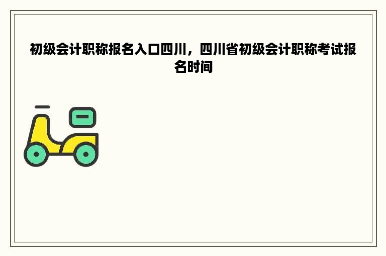 初级会计职称报名入口四川，四川省初级会计职称考试报名时间