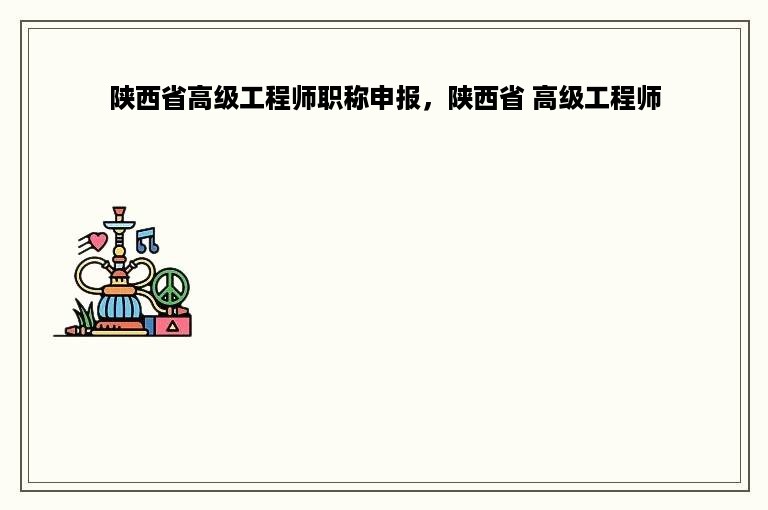 陕西省高级工程师职称申报，陕西省 高级工程师