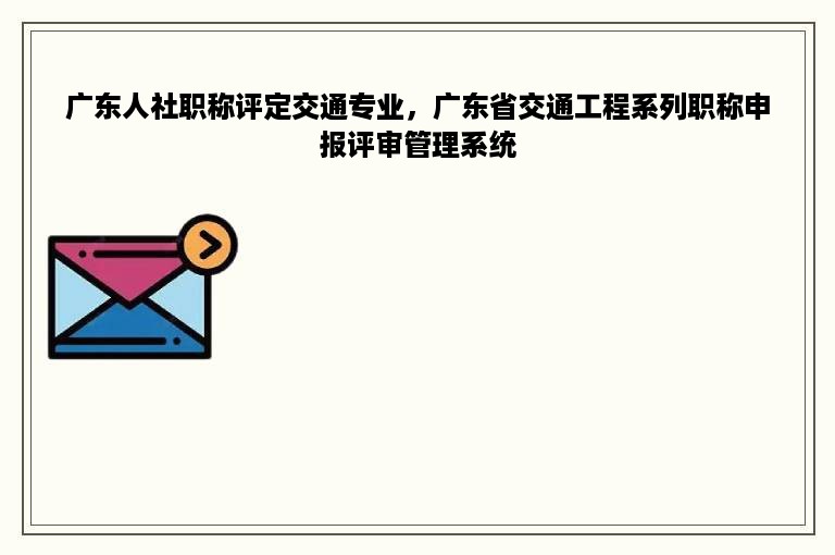 广东人社职称评定交通专业，广东省交通工程系列职称申报评审管理系统