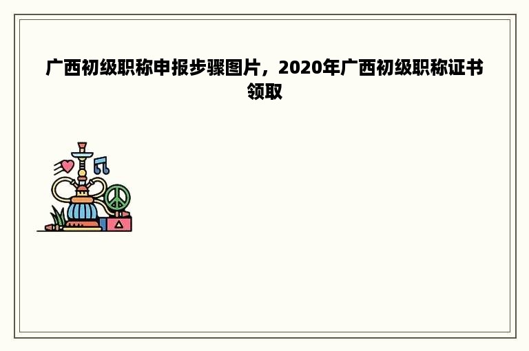 广西初级职称申报步骤图片，2020年广西初级职称证书领取