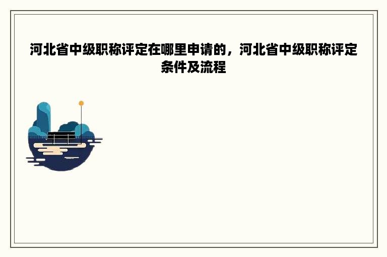 河北省中级职称评定在哪里申请的，河北省中级职称评定条件及流程