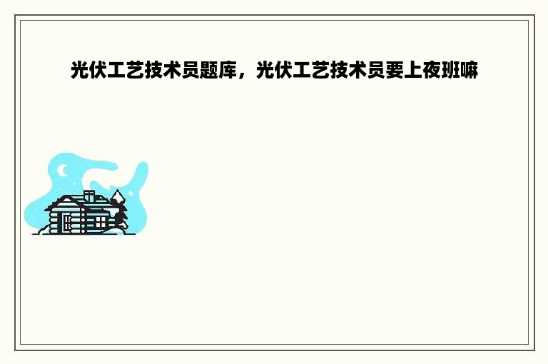 光伏工艺技术员题库，光伏工艺技术员要上夜班嘛