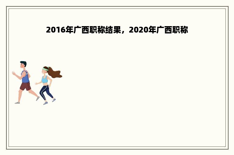 2016年广西职称结果，2020年广西职称