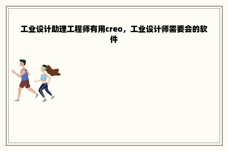 工业设计助理工程师有用creo，工业设计师需要会的软件