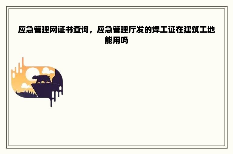 应急管理网证书查询，应急管理厅发的焊工证在建筑工地能用吗