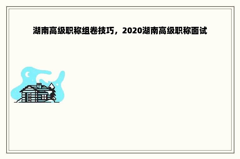 湖南高级职称组卷技巧，2020湖南高级职称面试