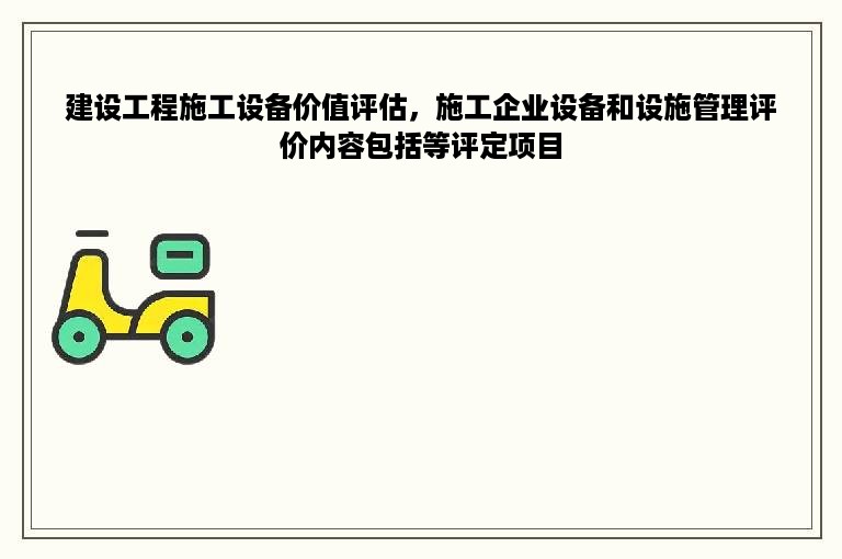 建设工程施工设备价值评估，施工企业设备和设施管理评价内容包括等评定项目