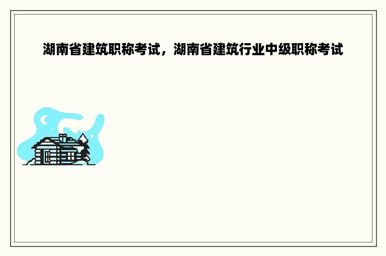 湖南省建筑职称考试，湖南省建筑行业中级职称考试