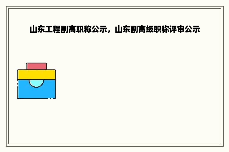 山东工程副高职称公示，山东副高级职称评审公示