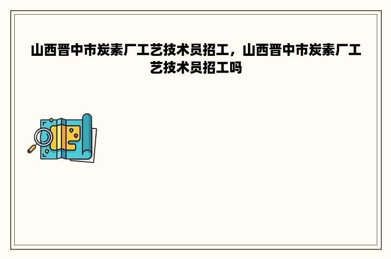 山西晋中市炭素厂工艺技术员招工，山西晋中市炭素厂工艺技术员招工吗