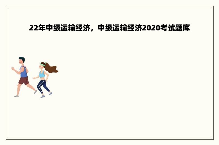 22年中级运输经济，中级运输经济2020考试题库