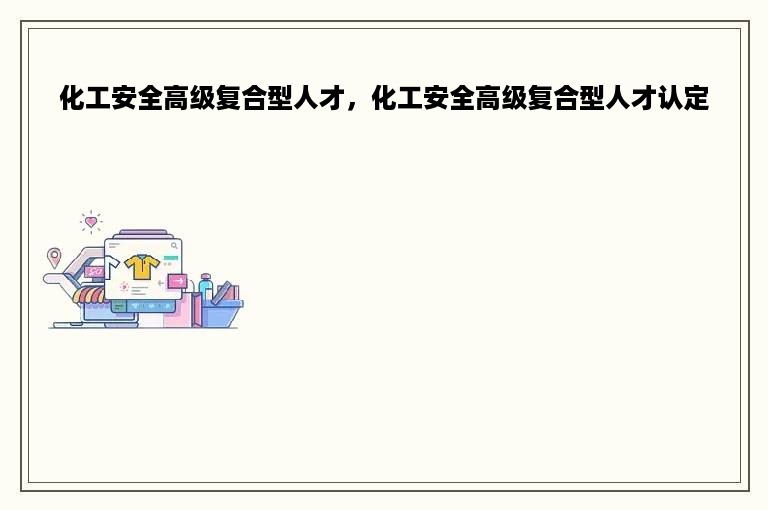 化工安全高级复合型人才，化工安全高级复合型人才认定