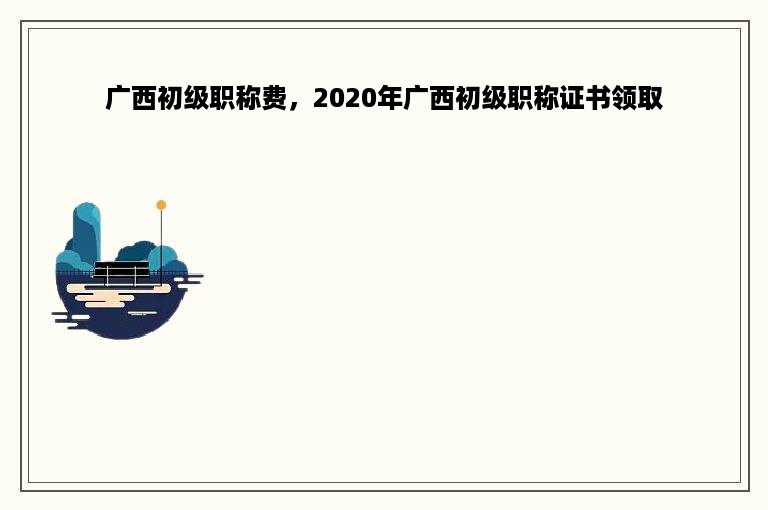 广西初级职称费，2020年广西初级职称证书领取