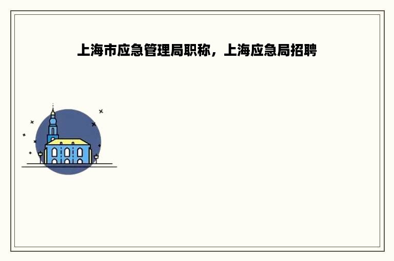 上海市应急管理局职称，上海应急局招聘