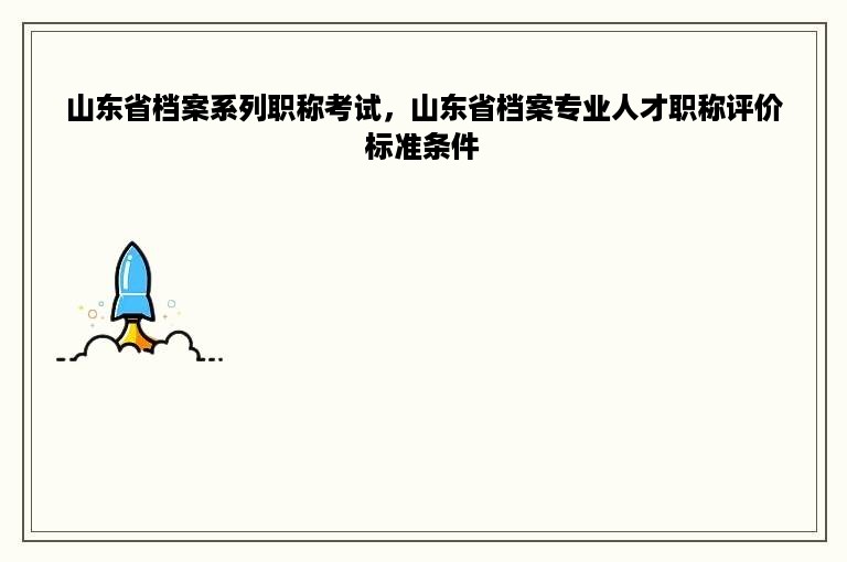 山东省档案系列职称考试，山东省档案专业人才职称评价标准条件