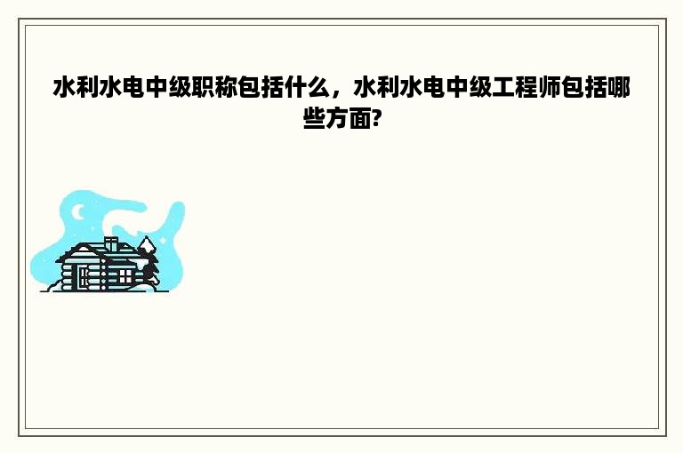 水利水电中级职称包括什么，水利水电中级工程师包括哪些方面?