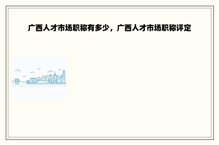 广西人才市场职称有多少，广西人才市场职称评定