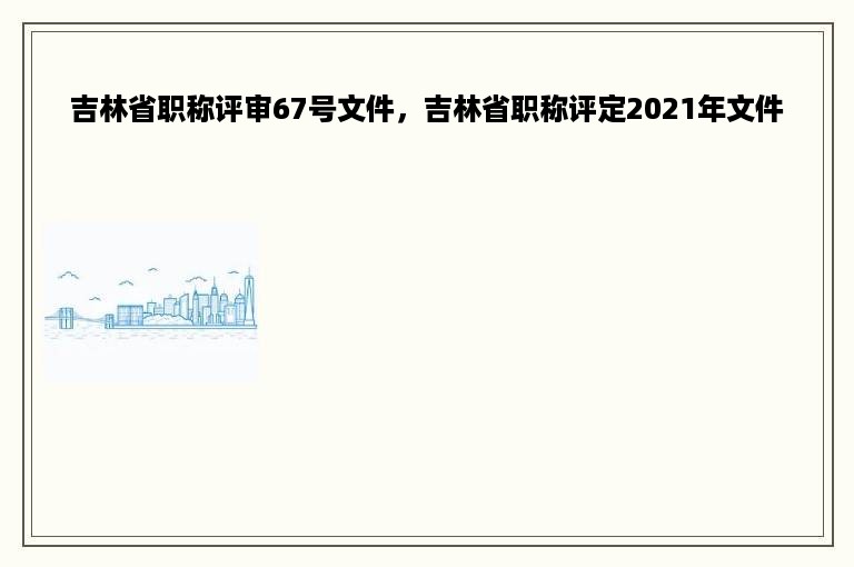 吉林省职称评审67号文件，吉林省职称评定2021年文件