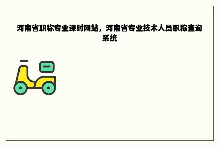 河南省职称专业课时网站，河南省专业技术人员职称查询系统